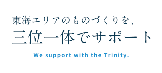 東海エリアのものづくりを、
三位一体でサポートWe support with the Trinity.